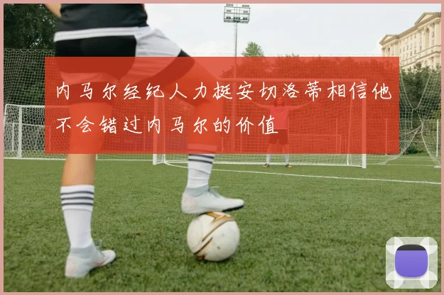 内马尔经纪人力挺安切洛蒂相信他不会错过内马尔的价值