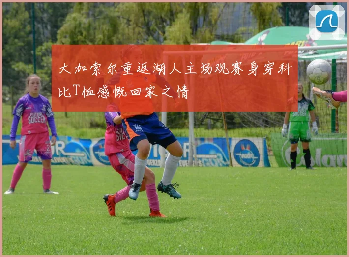 大加索尔重返湖人主场观赛身穿科比T恤感慨回家之情