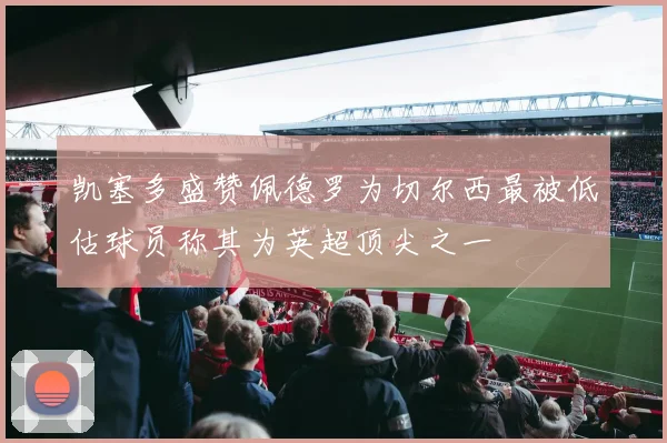 凯塞多盛赞佩德罗为切尔西最被低估球员称其为英超顶尖之一