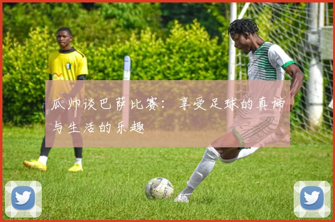 瓜帅谈巴萨比赛：享受足球的真谛与生活的乐趣