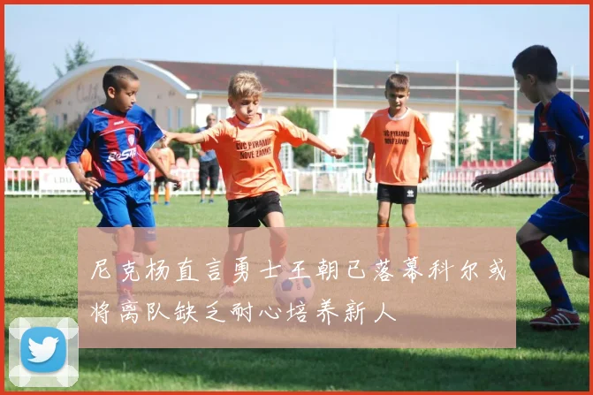 尼克杨直言勇士王朝已落幕科尔或将离队缺乏耐心培养新人