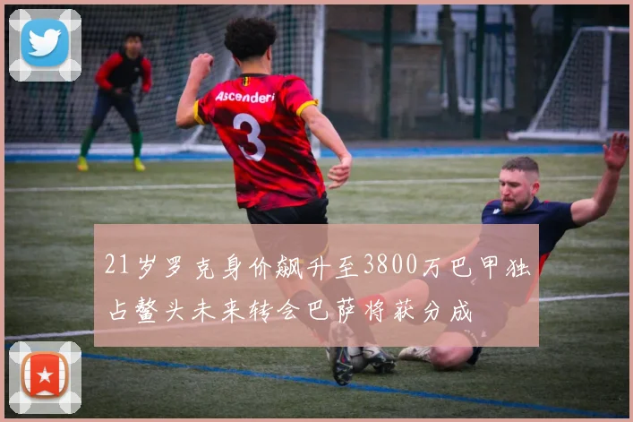 21岁罗克身价飙升至3800万巴甲独占鳌头未来转会巴萨将获分成