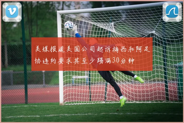 美媒报道美国公司起诉梅西和阿足协违约要求其至少踢满30分钟