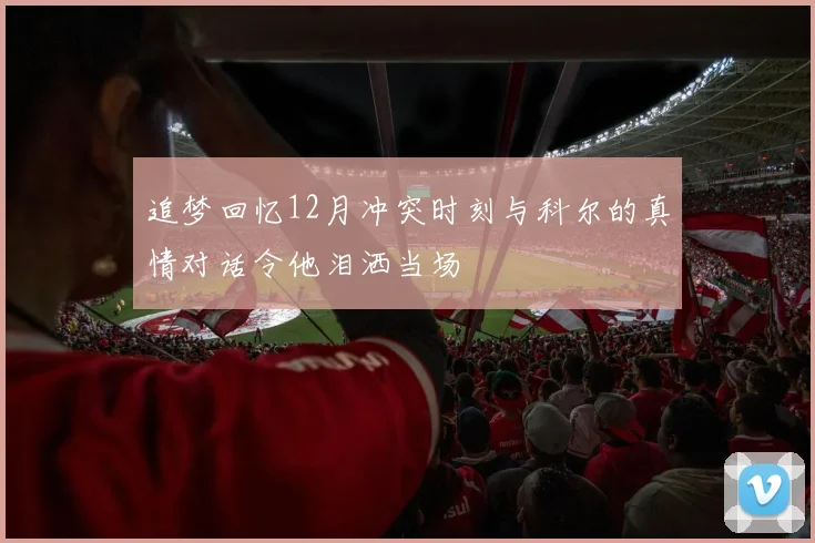 追梦回忆12月冲突时刻与科尔的真情对话令他泪洒当场
