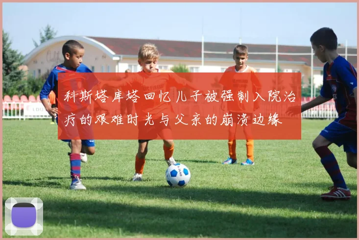 科斯塔库塔回忆儿子被强制入院治疗的艰难时光与父亲的崩溃边缘