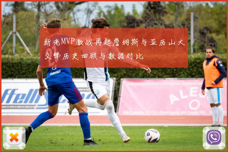 新老MVP激战再起詹姆斯与亚历山大交锋历史回顾与数据对比