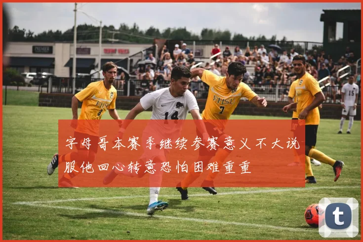 字母哥本赛季继续参赛意义不大说服他回心转意恐怕困难重重