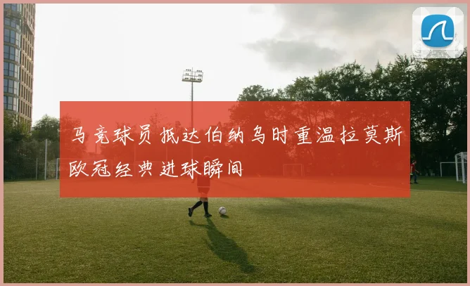 马竞球员抵达伯纳乌时重温拉莫斯欧冠经典进球瞬间