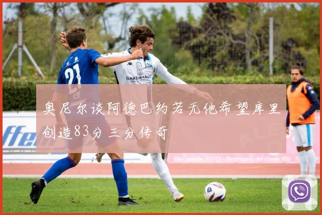 奥尼尔谈阿德巴约若无他希望库里创造83分三分传奇