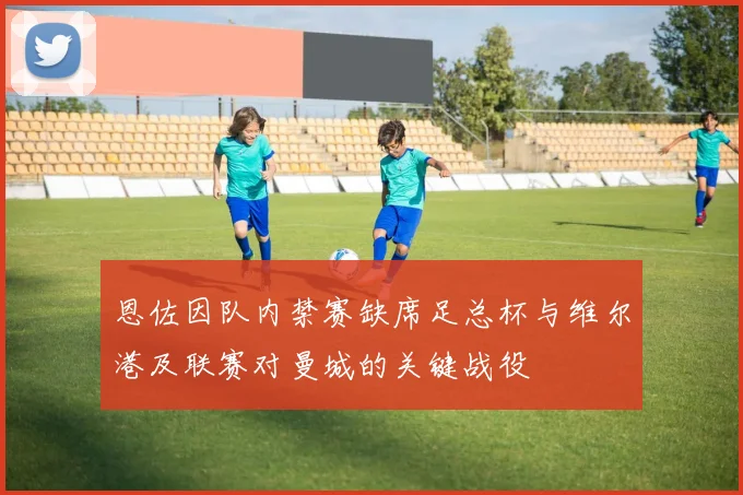 恩佐因队内禁赛缺席足总杯与维尔港及联赛对曼城的关键战役