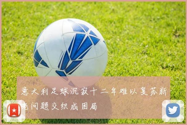 意大利足球沉寂十二年难以复苏新老问题交织成困局