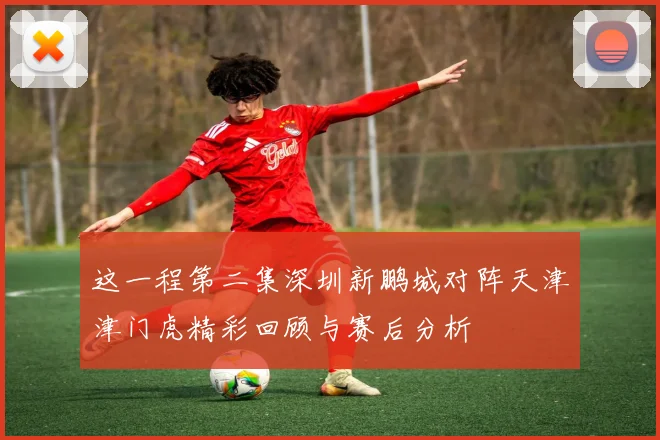 这一程第二集深圳新鹏城对阵天津津门虎精彩回顾与赛后分析