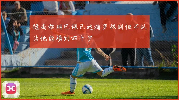 德尚称姆巴佩已达梅罗级别但不认为他能踢到四十岁