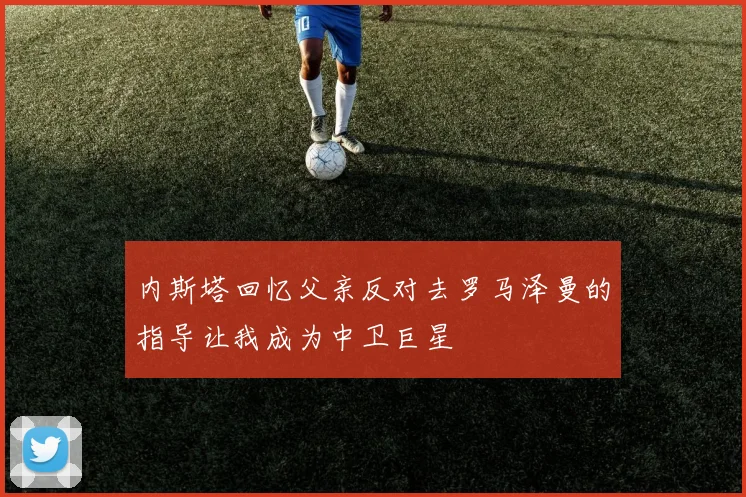 内斯塔回忆父亲反对去罗马泽曼的指导让我成为中卫巨星