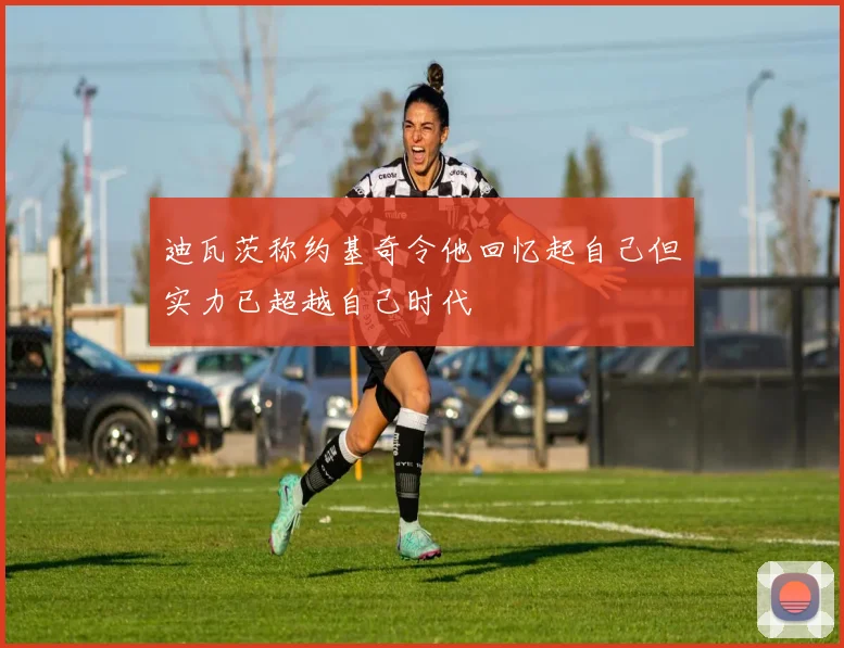 迪瓦茨称约基奇令他回忆起自己但实力已超越自己时代