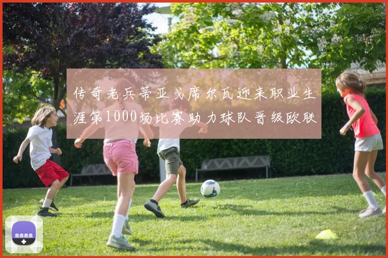 传奇老兵蒂亚戈席尔瓦迎来职业生涯第1000场比赛助力球队晋级欧联八强