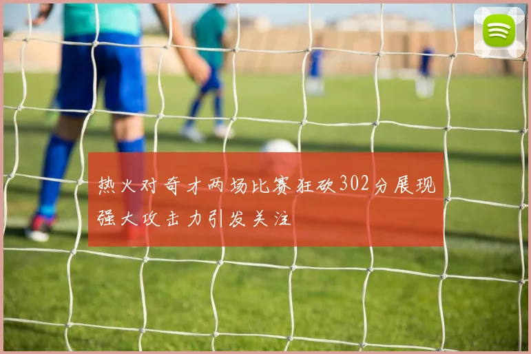 热火对奇才两场比赛狂砍302分展现强大攻击力引发关注