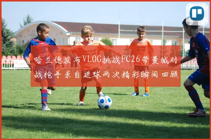 哈兰德发布VLOG挑战FC26带曼城对战枪手亲自进球两次精彩瞬间回顾