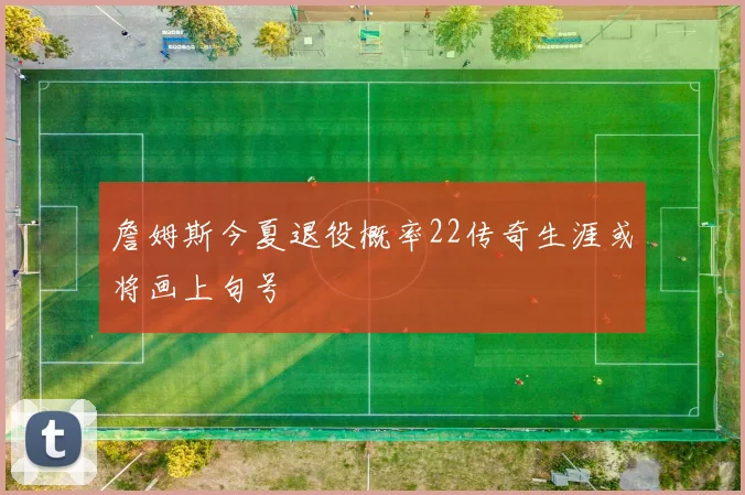 詹姆斯今夏退役概率22传奇生涯或将画上句号