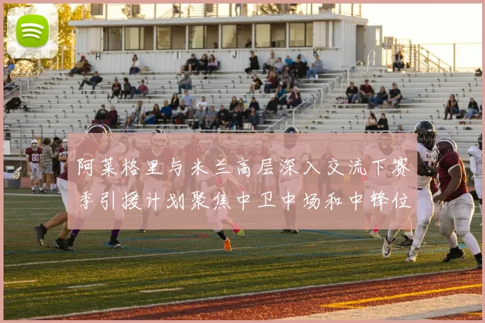 阿莱格里与米兰高层深入交流下赛季引援计划聚焦中卫中场和中锋位置